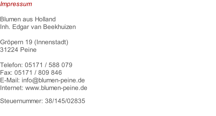 Impressum  Blumen aus Holland Inh. Edgar van Beekhuizen  Gröpern 19 (Innenstadt) 31224 Peine  Telefon: 05171 / 588 079 Fax: 05171 / 809 846 E-Mail: info@blumen-peine.de Internet: www.blumen-peine.de  Steuernummer: 38/145/02835