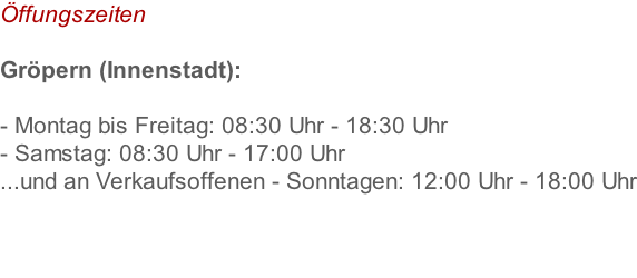 Öffungszeiten  Gröpern (Innenstadt):  - Montag bis Freitag: 08:30 Uhr - 18:30 Uhr  - Samstag: 08:30 Uhr - 17:00 Uhr ...und an Verkaufsoffenen - Sonntagen: 12:00 Uhr - 18:00 Uhr