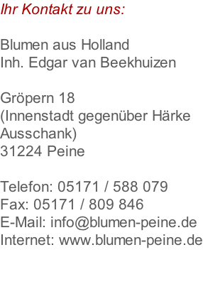 Ihr Kontakt zu uns:  Blumen aus Holland Inh. Edgar van Beekhuizen  Gröpern 18  (Innenstadt gegenüber Härke  Ausschank) 31224 Peine  Telefon: 05171 / 588 079 Fax: 05171 / 809 846 E-Mail: info@blumen-peine.de Internet: www.blumen-peine.de