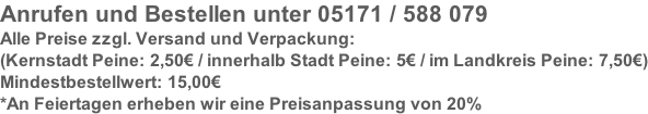 Anrufen und Bestellen unter 05171 / 588 079 Alle Preise zzgl. Versand und Verpackung: (Kernstadt Peine: 2,50€ / innerhalb Stadt Peine: 5€ / im Landkreis Peine: 7,50€) Mindestbestellwert: 15,00€ *An Feiertagen erheben wir eine Preisanpassung von 20%